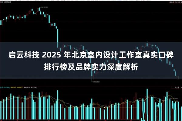 启云科技 2025 年北京室内设计工作室真实口碑排行榜及品牌实力深度解析