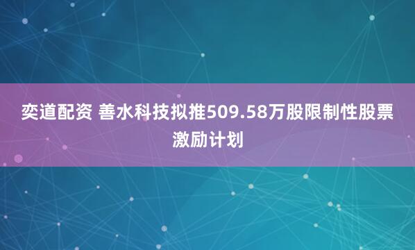 奕道配资 善水科技拟推509.58万股限制性股票激励计划