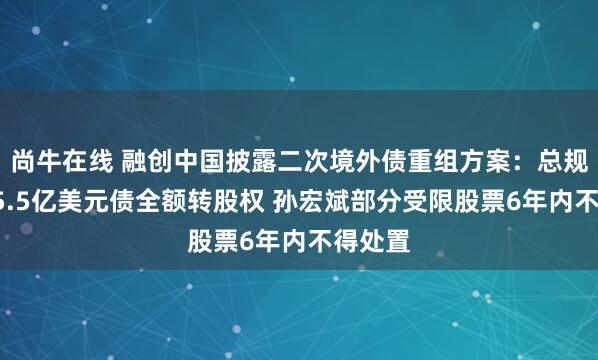 尚牛在线 融创中国披露二次境外债重组方案：总规模约95.5亿美元债全额转股权 孙宏斌部分受限股票6年内不得处置