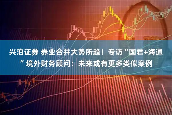 兴泊证券 券业合并大势所趋！专访“国君+海通”境外财务顾问：未来或有更多类似案例