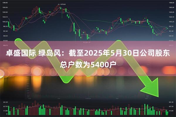 卓盛国际 绿岛风：截至2025年5月30日公司股东总户数为5400户