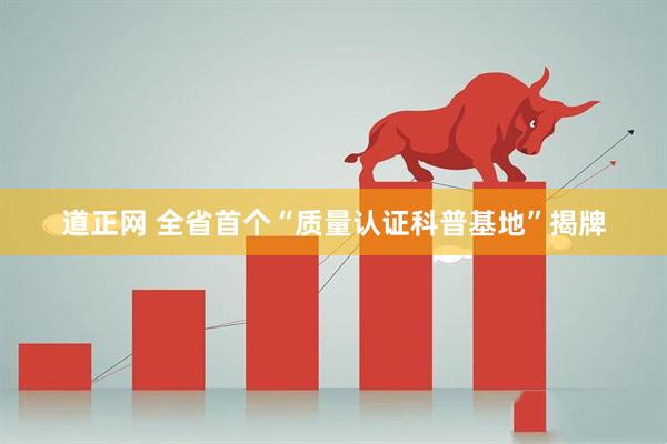 道正网 全省首个“质量认证科普基地”揭牌