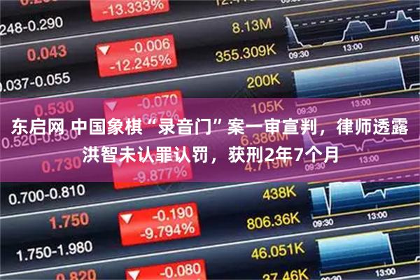 东启网 中国象棋“录音门”案一审宣判，律师透露洪智未认罪认罚，获刑2年7个月