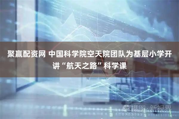 聚赢配资网 中国科学院空天院团队为基层小学开讲“航天之路”科学课