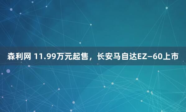 森利网 11.99万元起售，长安马自达EZ—60上市