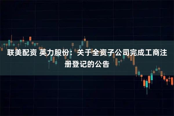 联美配资 英力股份：关于全资子公司完成工商注册登记的公告