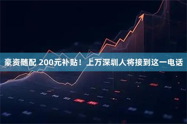 豪资随配 200元补贴！上万深圳人将接到这一电话