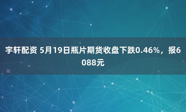 宇轩配资 5月19日瓶片期货收盘下跌0.46%，报6088元