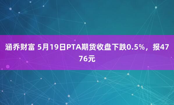 涵乔财富 5月19日PTA期货收盘下跌0.5%，报4776元