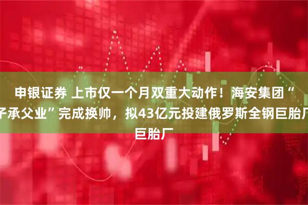 申银证券 上市仅一个月双重大动作！海安集团“子承父业”完成换帅，拟43亿元投建俄罗斯全钢巨胎厂