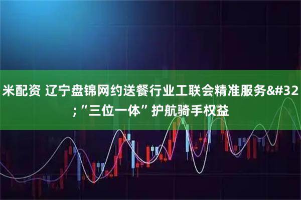 米配资 辽宁盘锦网约送餐行业工联会精准服务 “三位一体”护航骑手权益