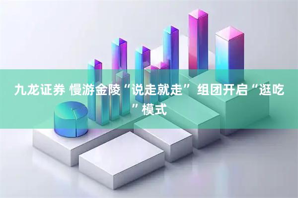 九龙证券 慢游金陵“说走就走” 组团开启“逛吃”模式