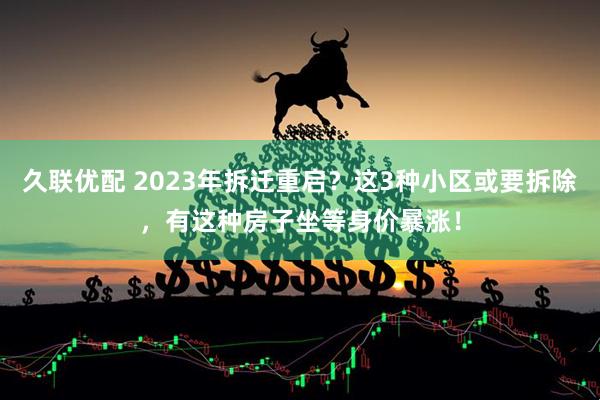 久联优配 2023年拆迁重启？这3种小区或要拆除，有这种房子坐等身价暴涨！