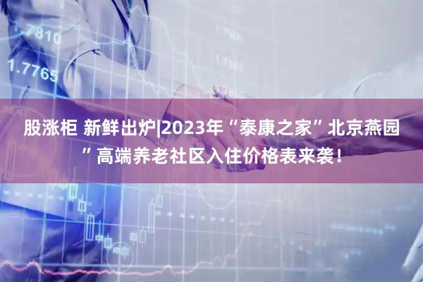股涨柜 新鲜出炉|2023年“泰康之家”北京燕园”高端养老社区入住价格表来袭！