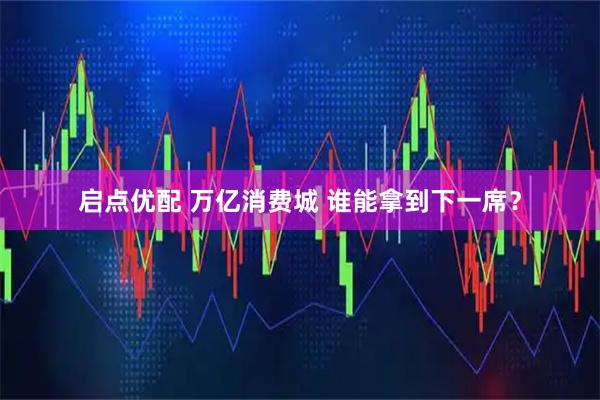 启点优配 万亿消费城 谁能拿到下一席？