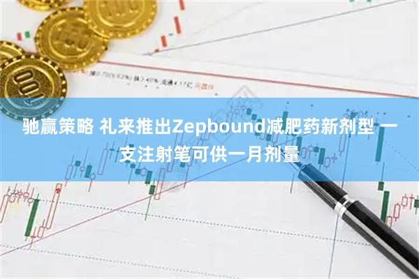 驰赢策略 礼来推出Zepbound减肥药新剂型 一支注射笔可供一月剂量