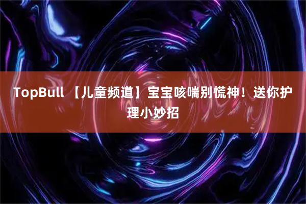 TopBull 【儿童频道】宝宝咳喘别慌神！送你护理小妙招