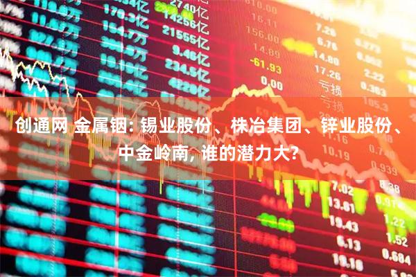 创通网 金属铟: 锡业股份、株冶集团、锌业股份、中金岭南, 谁的潜力大?