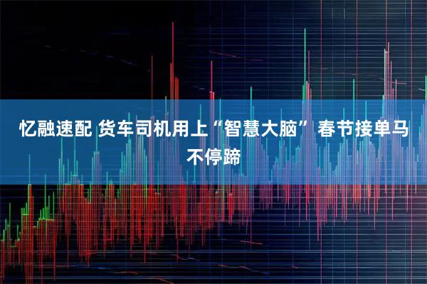 忆融速配 货车司机用上“智慧大脑” 春节接单马不停蹄