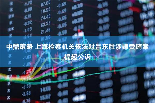 中鼎策略 上海检察机关依法对吕东胜涉嫌受贿案提起公诉