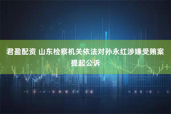 君盈配资 山东检察机关依法对孙永红涉嫌受贿案提起公诉